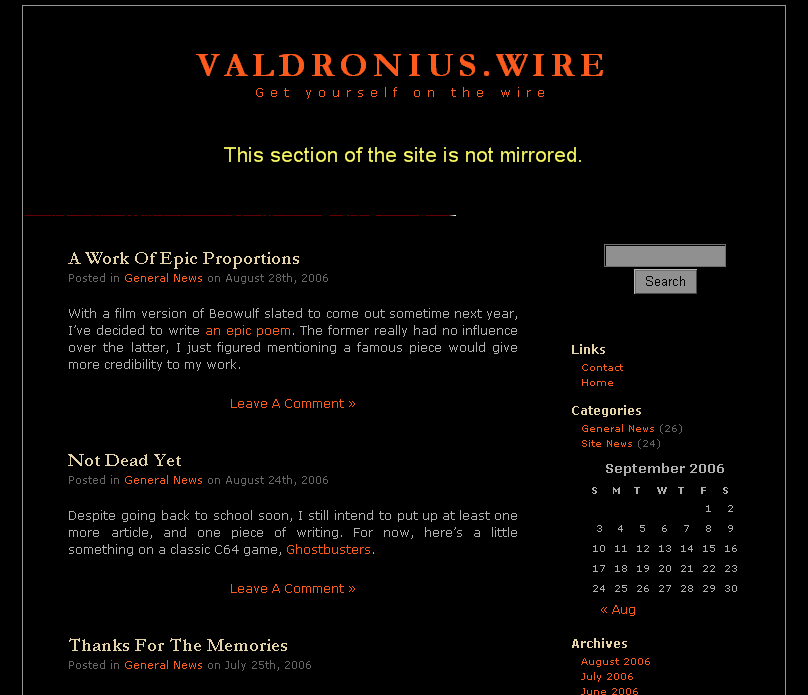 Valdronius.wire
Get yourself on the wire A Work Of Epic Proportions
Posted in General News on August 28th, 2006 
With a film version of Beowulf slated to come out sometime next year, Ive decided to write an epic poem. The former really had no influence over the latter, I just figured mentioning a famous piece would give more credibility to my work. 

Leave A Comment 

Not Dead Yet
Posted in General News on August 24th, 2006 
Despite going back to school soon, I still intend to put up at least one more article, and one piece of writing. For now, heres a little something on a classic C64 game, Ghostbusters. 

Leave A Comment 

Thanks For The Memories
Posted in General News on July 25th, 2006 
This coming fall I am going back to school to do a BEd. I also intend to continue working at my job while I do so. Needless to say, Im not going to have much free time, and I dont want to watch this site stagnate. So it is with regret that I let you all know that as of September 24th, 2006, the site will be going offline. Dont worry though, I will be back. Somewhere, somehow, I shall return. 

Leave A Comment 

Can It Be Possible?
Posted in General News on July 20th, 2006 
Dont adjust your television set, or your monitor for that matter. You arent seeing things. I actually do have another article complete for your viewing pleasure in a record 12 days.

Actually, I once posted two articles 11 days apart, but lets not talk about that. 

Leave A Comment 

Promise: Fulfilled
Posted in Site News on July 8th, 2006 
I told you I was working on something new. Now here it is: a tribute to a man I greatly admire, though few people know him by name. 

Leave A Comment 

Uninspiration
Posted in Site News on July 3rd, 2006 
Has it been far too long since I wrote anything?
Yes
Do I have a new article in the works?
Yes
Am I going to try and placate you with a new comic installment?
Yes
Is this the worst format I could possibly use to announce a site update? 

Leave A Comment 

Dear Fred Phelps
Posted in General News on June 27th, 2006 



2 Comments 

Fine, Ignore My Pleas
Posted in Site News on June 20th, 2006 
Normally Id get really pissy and shut down the website out of spite. But seeing as its because of people like you that my site broke 100,000 on Alexa this Sunday, Ill be nice and offer up a new episode from everyones favourite Canuck.

What? You thought he was dead or something? 

Leave A Comment 

A Plea From Me To You
Posted in General News on June 16th, 2006 
Its come to my attention that people are actually visiting my site. Some people are even coming more than once. If youre reading this, then chances are you may be one of those people. I would like to take this opportunity to ask you to leave a message here, if only to say hi. Yes, Im talking to you Virginia, and you too Amsterdam. It only takes a couple of minutes to register, so why not join the illustrious list of people to whom I give my sincerest thanks. Thank you Tish, Keifer, Syd, and Tebor. 

Leave A Comment 

Dragon Fear
Posted in Site News on June 12th, 2006 
Heres a review of a game called Gemfire, where you must face off against a powerful dragon. Fortunately, it isnt Trogdor, because youd totally get your ass handed to you in a doggy bag. 

Leave A Comment 

